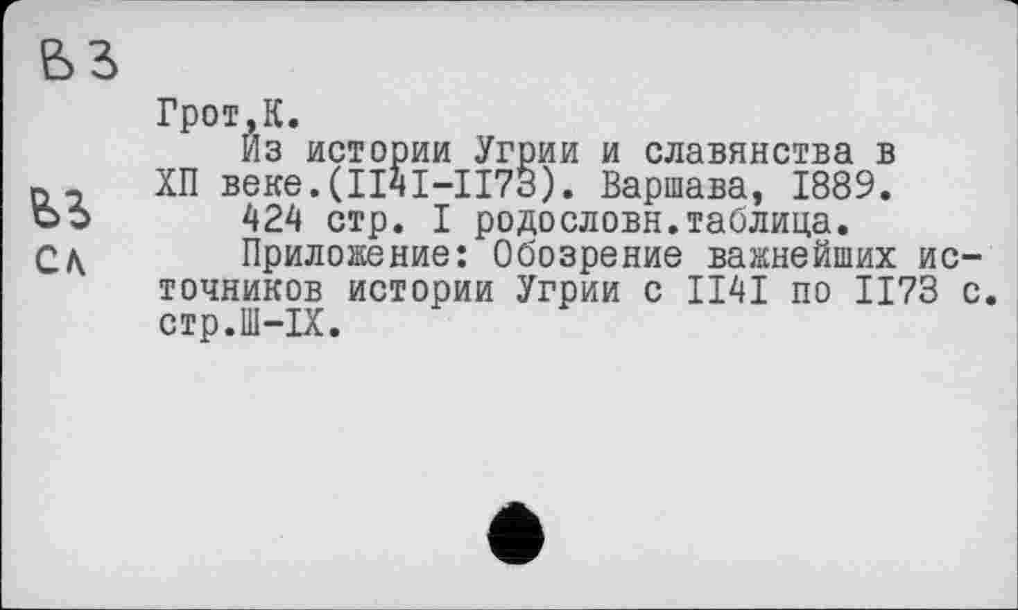 ﻿ьз
Грот.К.
Из истории Угрии и славянства в п _ ХП веке.(ІІЧІ-ІІ73). Варшава, 1889. об 424 стр. I родословн.таблица. С л	Приложение: Обозрение важнейших ис-
точников истории Угрии с II4I по 1173 с. стр.Ш-ІХ.